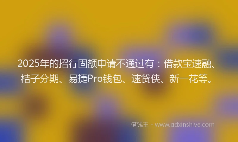 2025年的招行固额申请不通过有：借款宝速融、桔子分期、易捷Pro钱包、速贷侠、新一花等。