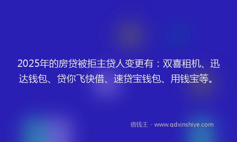 2025年的房贷被拒主贷人变更有：双喜租机、迅达钱包、贷你飞快借、速贷宝钱包、用钱宝等。