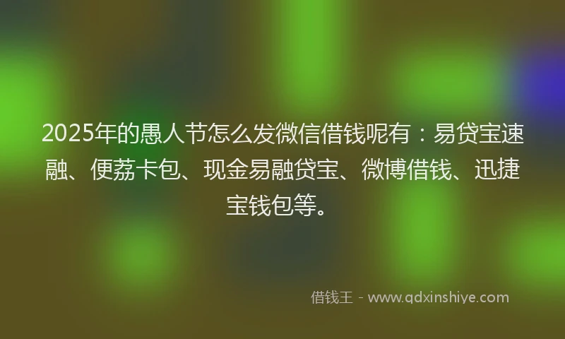2025年的愚人节怎么发微信借钱呢有：易贷宝速融、便荔卡包、现金易融贷宝、微博借钱、迅捷宝钱包等。