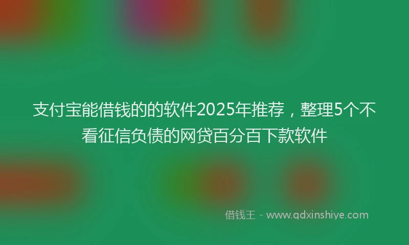 支付宝能借钱的的软件2025年推荐，整理5个不看征信负债的网贷百分百下款软件