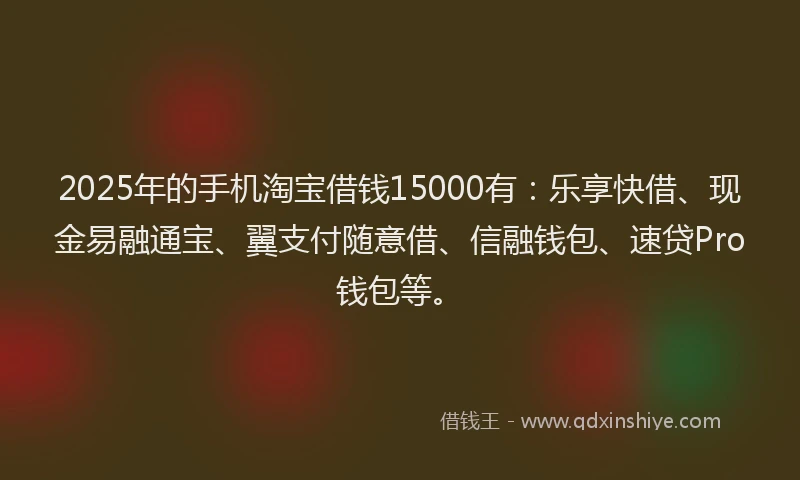 2025年的手机淘宝借钱15000有：乐享快借、现金易融通宝、翼支付随意借、信融钱包、速贷Pro钱包等。