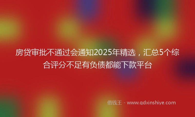 房贷审批不通过会通知2025年精选，汇总5个综合评分不足有负债都能下款平台