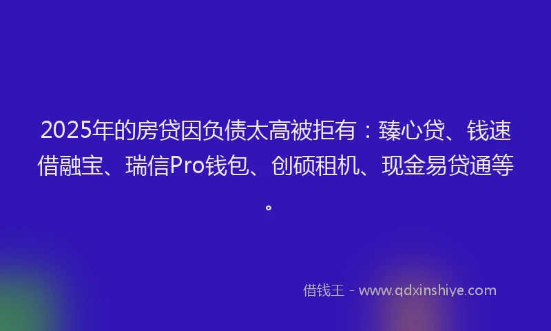 2025年的房贷因负债太高被拒有：臻心贷、钱速借融宝、瑞信Pro钱包、创硕租机、现金易贷通等。