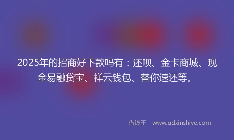 2025年的招商好下款吗有：还呗、金卡商城、现金易融贷宝、祥云钱包、替你速还等。