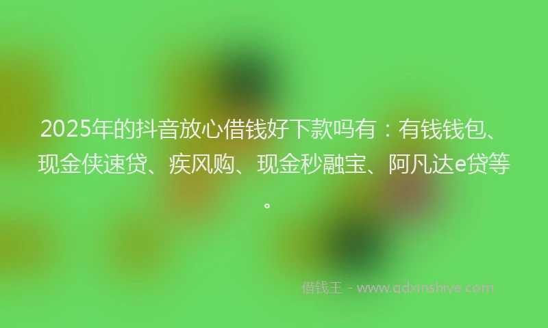2025年的抖音放心借钱好下款吗有：有钱钱包、现金侠速贷、疾风购、现金秒融宝、阿凡达e贷等。