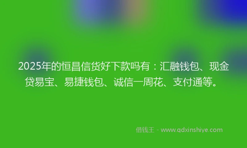 2025年的恒昌信货好下款吗有：汇融钱包、现金贷易宝、易捷钱包、诚信一周花、支付通等。
