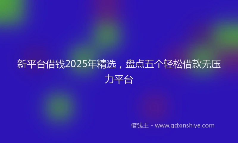 新平台借钱2025年精选，盘点五个轻松借款无压力平台