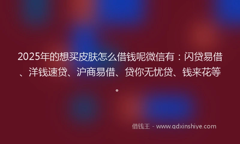 2025年的想买皮肤怎么借钱呢微信有：闪贷易借、洋钱速贷、沪商易借、贷你无忧贷、钱来花等。