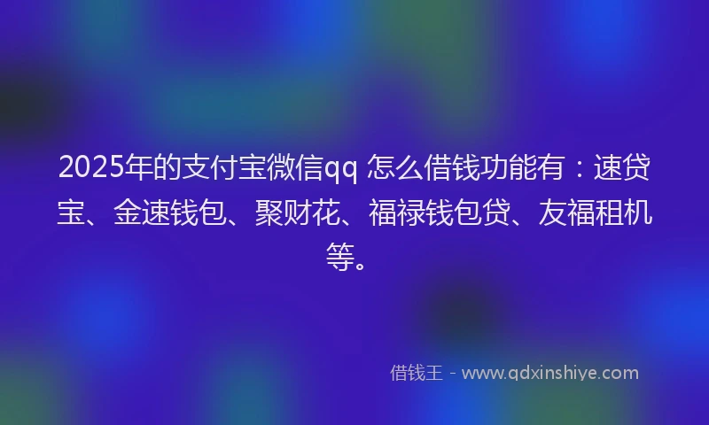 2025年的支付宝微信qq 怎么借钱功能有：速贷宝、金速钱包、聚财花、福禄钱包贷、友福租机等。