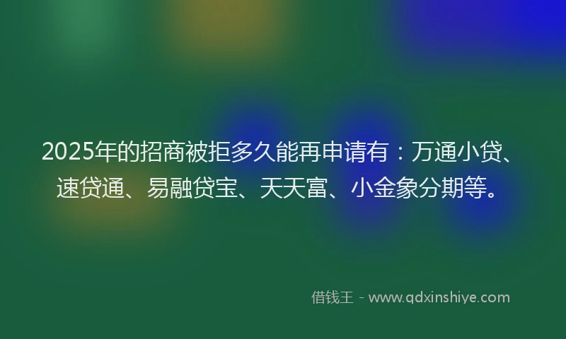 2025年的招商被拒多久能再申请有：万通小贷、速贷通、易融贷宝、天天富、小金象分期等。