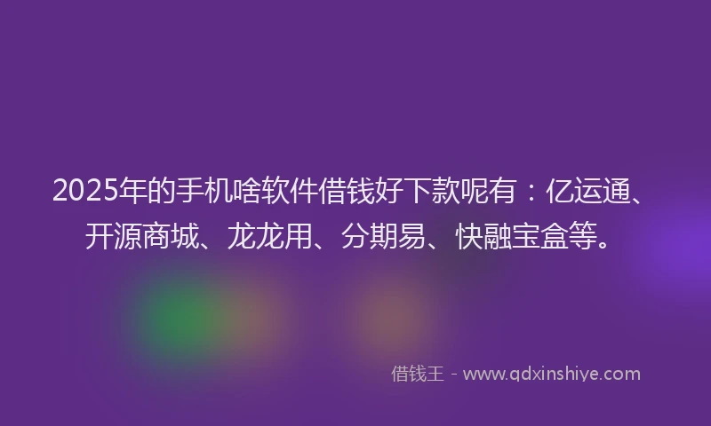 2025年的手机啥软件借钱好下款呢有：亿运通、开源商城、龙龙用、分期易、快融宝盒等。