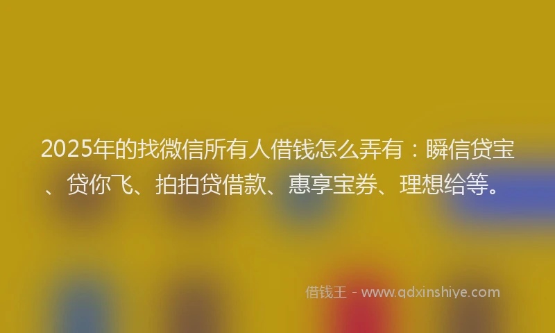 2025年的找微信所有人借钱怎么弄有：瞬信贷宝、贷你飞、拍拍贷借款、惠享宝券、理想给等。
