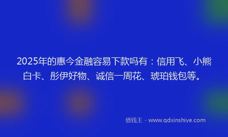 2025年的惠今金融容易下款吗有：信用飞、小熊白卡、彤伊好物、诚信一周花、琥珀钱包等。