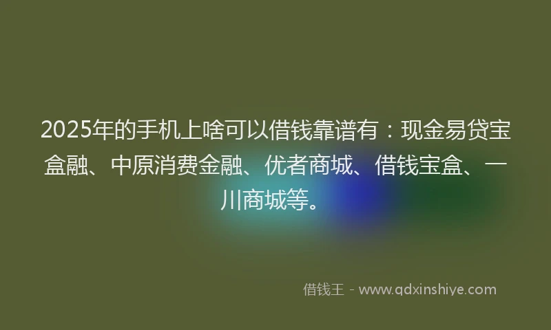 2025年的手机上啥可以借钱靠谱有：现金易贷宝盒融、中原消费金融、优者商城、借钱宝盒、一川商城等。