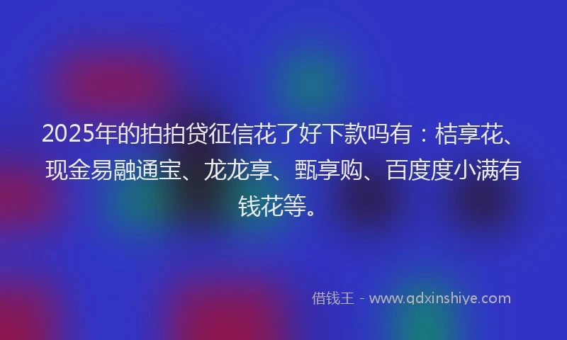 2025年的拍拍贷征信花了好下款吗有：桔享花、现金易融通宝、龙龙享、甄享购、百度度小满有钱花等。