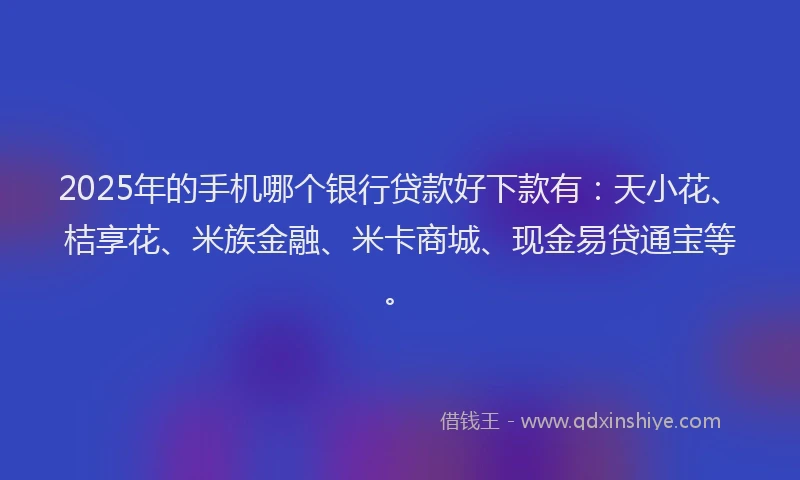 2025年的手机哪个银行贷款好下款有：天小花、桔享花、米族金融、米卡商城、现金易贷通宝等。