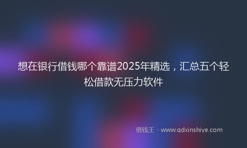 想在银行借钱哪个靠谱2025年精选，汇总五个轻松借款无压力软件