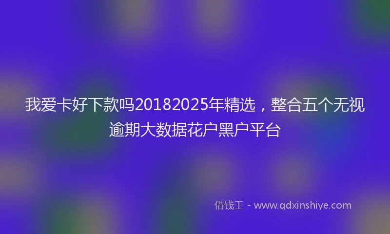 我爱卡好下款吗20182025年精选，整合五个无视逾期大数据花户黑户平台
