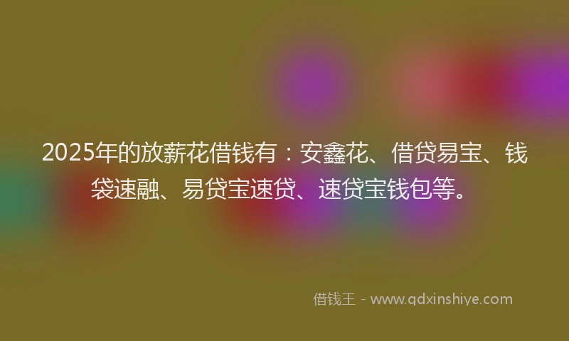 2025年的放薪花借钱有：安鑫花、借贷易宝、钱袋速融、易贷宝速贷、速贷宝钱包等。