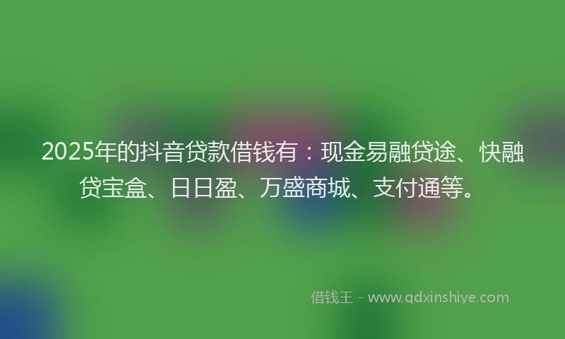 2025年的抖音贷款借钱有：现金易融贷途、快融贷宝盒、日日盈、万盛商城、支付通等。