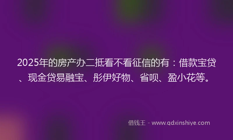 2025年的房产办二抵看不看征信的有：借款宝贷、现金贷易融宝、彤伊好物、省呗、盈小花等。