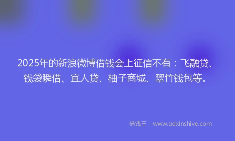 2025年的新浪微博借钱会上征信不有：飞融贷、钱袋瞬借、宜人贷、柚子商城、翠竹钱包等。