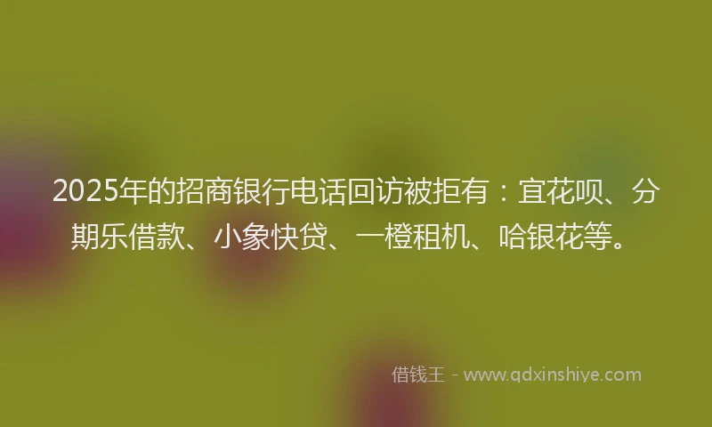 2025年的招商银行电话回访被拒有：宜花呗、分期乐借款、小象快贷、一橙租机、哈银花等。