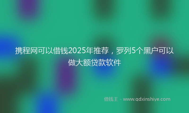 携程网可以借钱2025年推荐，罗列5个黑户可以做大额贷款软件
