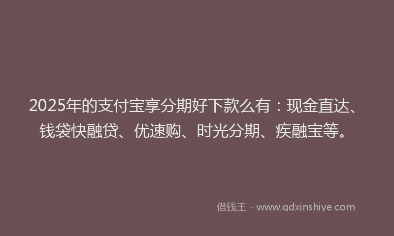 2025年的支付宝享分期好下款么有：现金直达、钱袋快融贷、优速购、时光分期、疾融宝等。