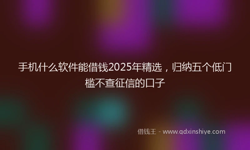 手机什么软件能借钱2025年精选，归纳五个低门槛不查征信的口子