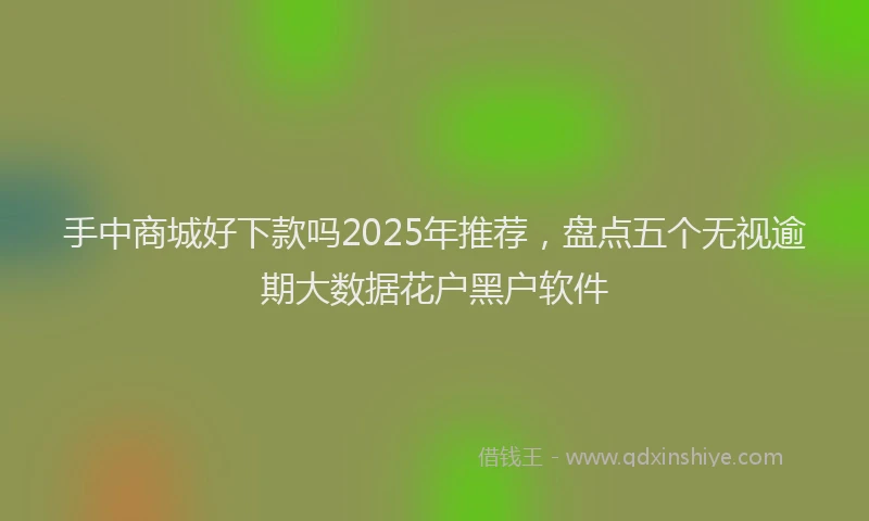手中商城好下款吗2025年推荐，盘点五个无视逾期大数据花户黑户软件