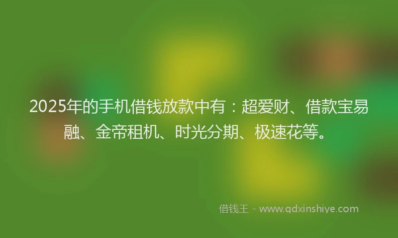 2025年的手机借钱放款中有：超爱财、借款宝易融、金帝租机、时光分期、极速花等。