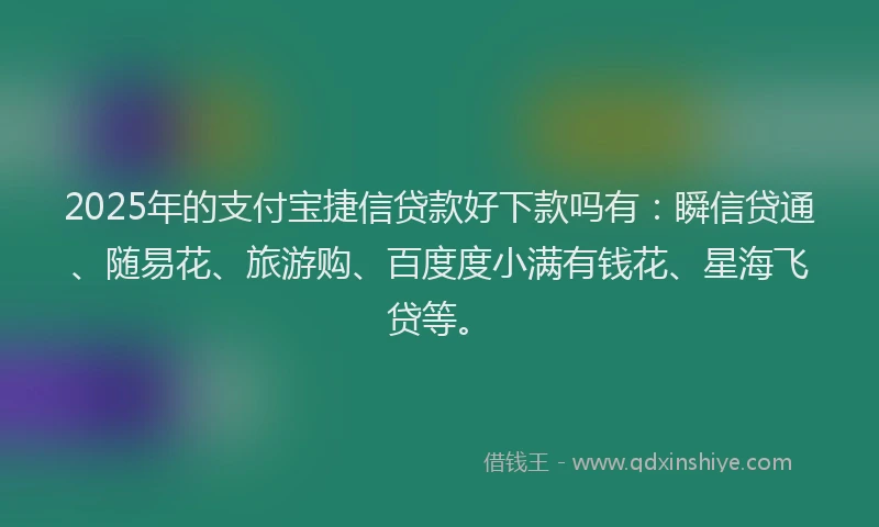 2025年的支付宝捷信贷款好下款吗有：瞬信贷通、随易花、旅游购、百度度小满有钱花、星海飞贷等。