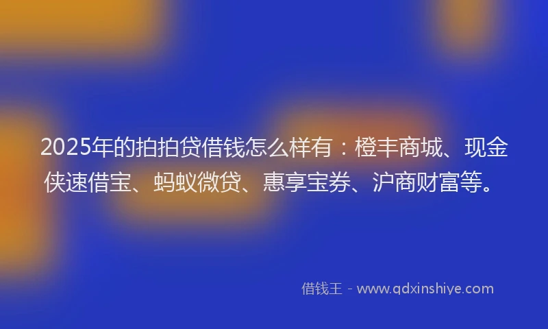 2025年的拍拍贷借钱怎么样有：橙丰商城、现金侠速借宝、蚂蚁微贷、惠享宝券、沪商财富等。