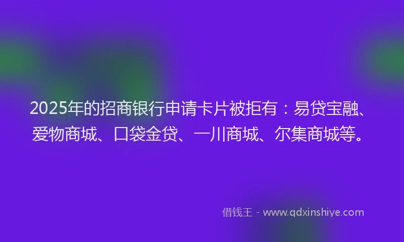 2025年的招商银行申请卡片被拒有：易贷宝融、爱物商城、口袋金贷、一川商城、尔集商城等。