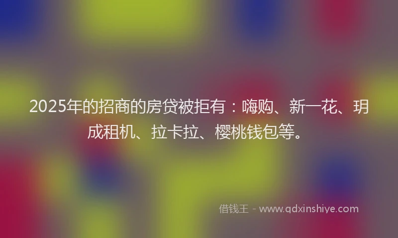 2025年的招商的房贷被拒有：嗨购、新一花、玥成租机、拉卡拉、樱桃钱包等。
