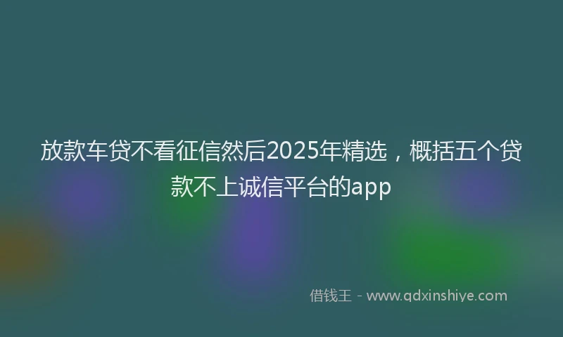 放款车贷不看征信然后2025年精选，概括五个贷款不上诚信平台的app