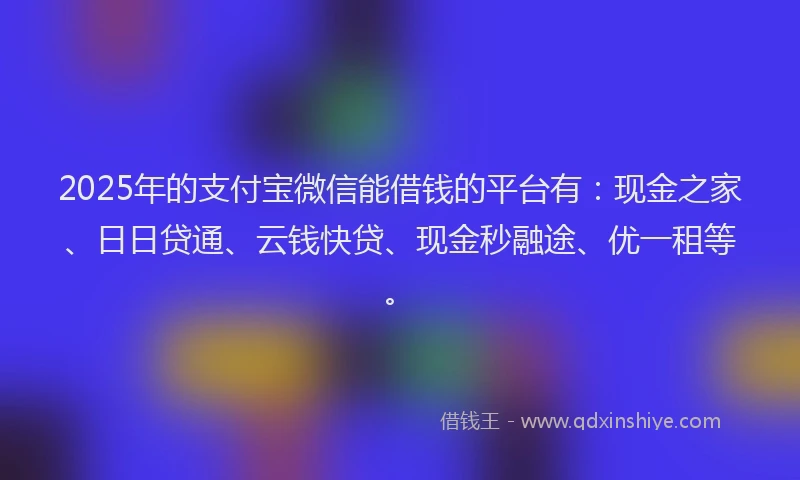 2025年的支付宝微信能借钱的平台有：现金之家、日日贷通、云钱快贷、现金秒融途、优一租等。