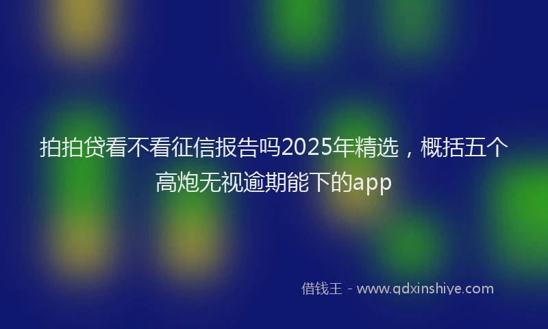 拍拍贷看不看征信报告吗2025年精选，概括五个高炮无视逾期能下的app