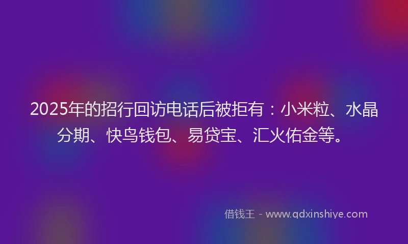 2025年的招行回访电话后被拒有：小米粒、水晶分期、快鸟钱包、易贷宝、汇火佑金等。