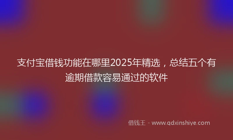 支付宝借钱功能在哪里2025年精选，总结五个有逾期借款容易通过的软件