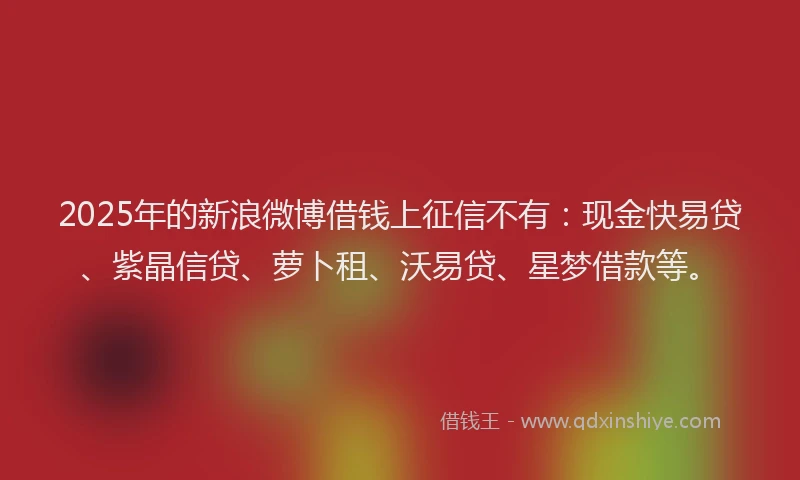 2025年的新浪微博借钱上征信不有:现金快易贷、紫晶信贷、萝卜租、沃易贷、星梦借款等。