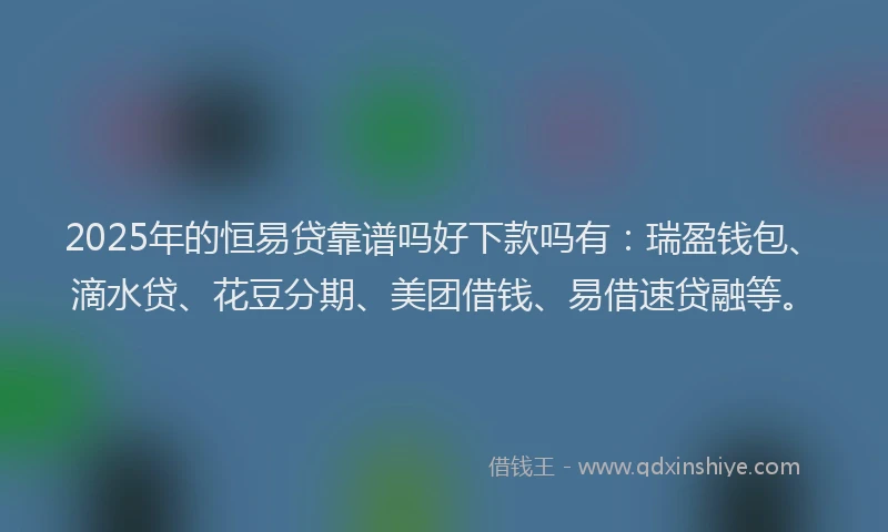 2025年的恒易贷靠谱吗好下款吗有：瑞盈钱包、滴水贷、花豆分期、美团借钱、易借速贷融等。