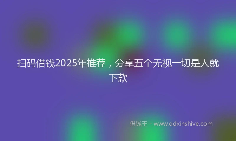 扫码借钱2025年推荐，分享五个无视一切是人就下款