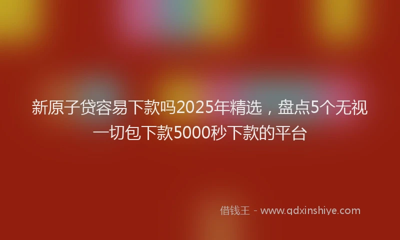 新原子贷容易下款吗2025年精选，盘点5个无视一切包下款5000秒下款的平台