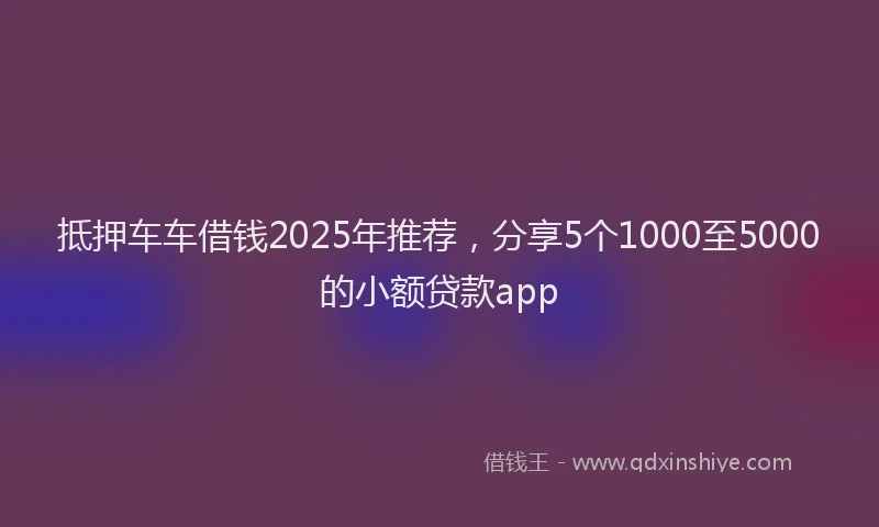 抵押车车借钱2025年推荐，分享5个1000至5000的小额贷款app