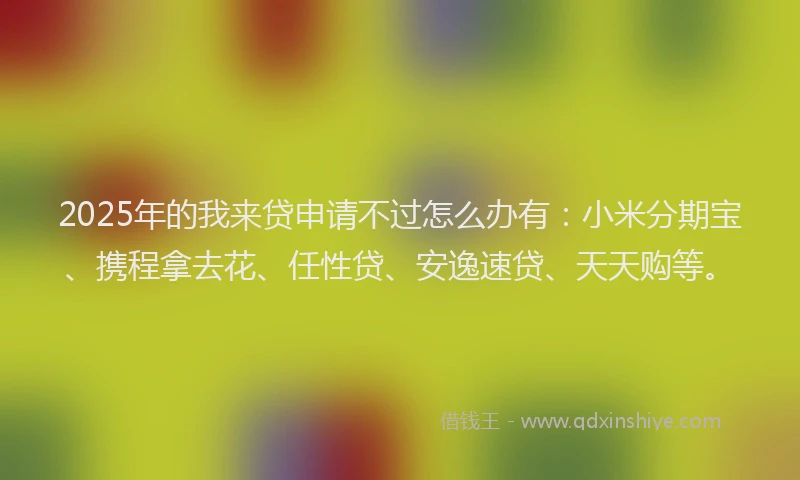 2025年的我来贷申请不过怎么办有：小米分期宝、携程拿去花、任性贷、安逸速贷、天天购等。