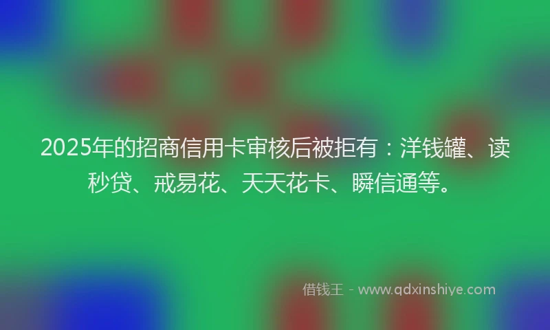 2025年的招商信用卡审核后被拒有：洋钱罐、读秒贷、戒易花、天天花卡、瞬信通等。