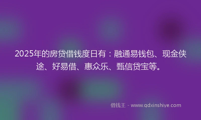 2025年的房贷借钱度日有：融通易钱包、现金侠途、好易借、惠众乐、甄信贷宝等。