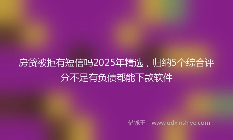 房贷被拒有短信吗2025年精选，归纳5个综合评分不足有负债都能下款软件